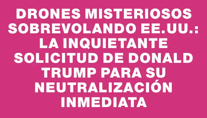 Drones misteriosos sobrevolando Ee.uu.: la inquietante solicitud de Donald Trump para su neutralización inmediata