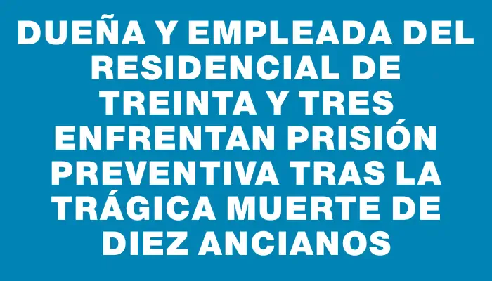 Dueña y empleada del residencial de Treinta y Tres enfrentan prisión preventiva tras la trágica muerte de diez ancianos