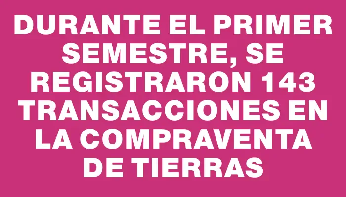 Durante el primer semestre, se registraron 143 transacciones en la compraventa de tierras