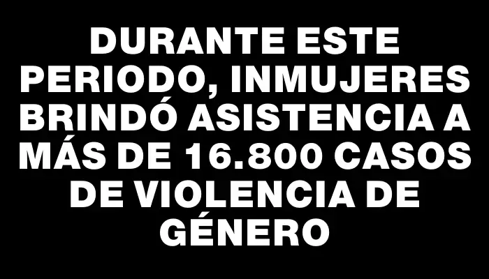 Durante este periodo, InMujeres brindó asistencia a más de 16.800 casos de violencia de género