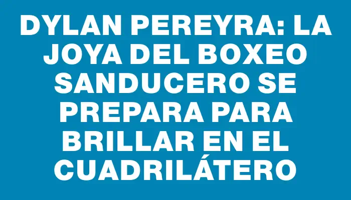 Dylan Pereyra: la joya del boxeo sanducero se prepara para brillar en el cuadrilátero