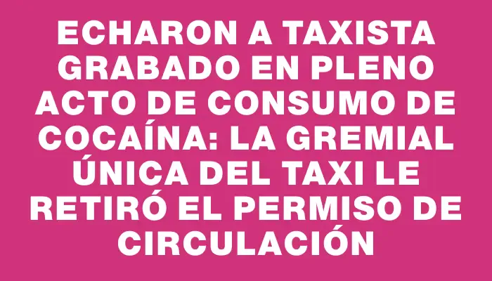 Echaron a taxista grabado en pleno acto de consumo de cocaína: la Gremial Única del Taxi le retiró el permiso de circulación