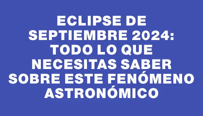 Eclipse de septiembre 2024: todo lo que necesitas saber sobre este fenómeno astronómico