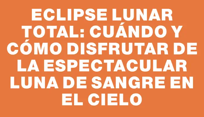 Eclipse lunar total: cuándo y cómo disfrutar de la espectacular Luna de Sangre en el cielo