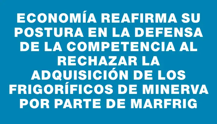 Economía reafirma su postura en la defensa de la competencia al rechazar la adquisición de los frigoríficos de Minerva por parte de Marfrig