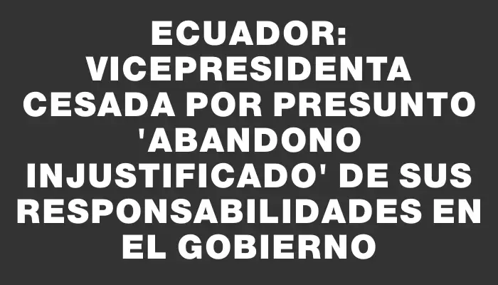 Ecuador: Vicepresidenta cesada por presunto "abandono injustificado" de sus responsabilidades en el gobierno