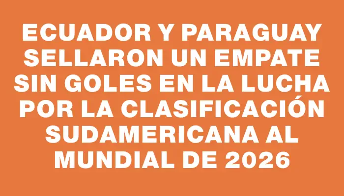 Ecuador y Paraguay sellaron un empate sin goles en la lucha por la clasificación sudamericana al Mundial de 2026