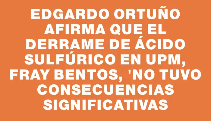 Edgardo Ortuño afirma que el derrame de ácido sulfúrico en Upm, Fray Bentos, "no tuvo consecuencias significativas