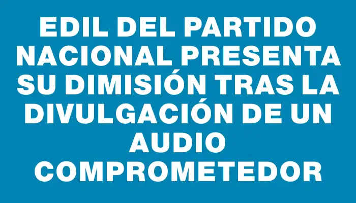 Edil del Partido Nacional presenta su dimisión tras la divulgación de un audio comprometedor