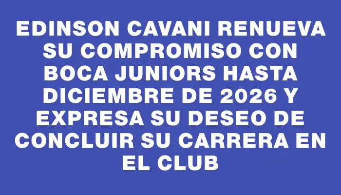 Edinson Cavani renueva su compromiso con Boca Juniors hasta diciembre de 2026 y expresa su deseo de concluir su carrera en el club