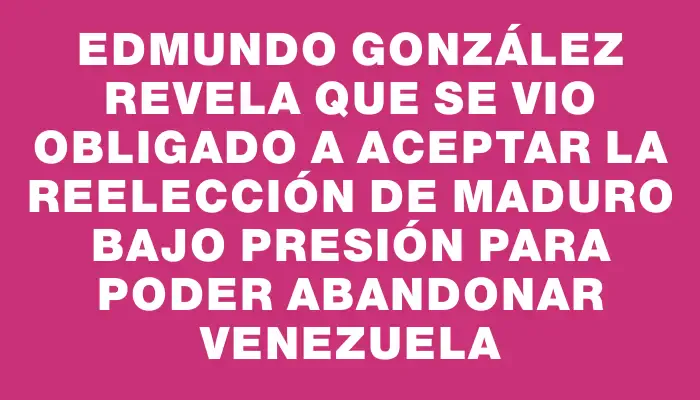 Edmundo González revela que se vio obligado a aceptar la reelección de Maduro bajo presión para poder abandonar Venezuela