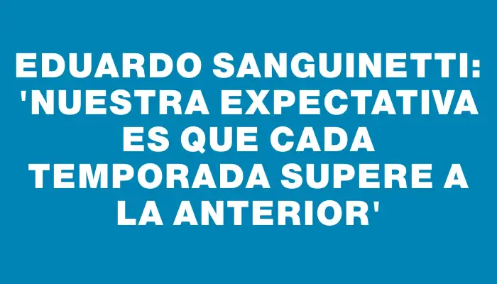 Eduardo Sanguinetti: “Nuestra expectativa es que cada temporada supere a la anterior”