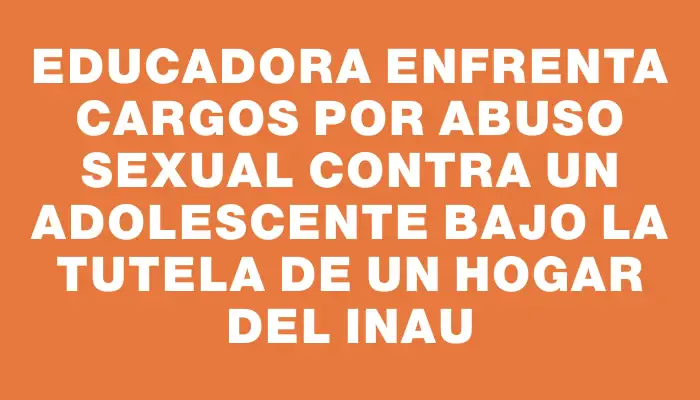 Educadora enfrenta cargos por abuso sexual contra un adolescente bajo la tutela de un hogar del Inau