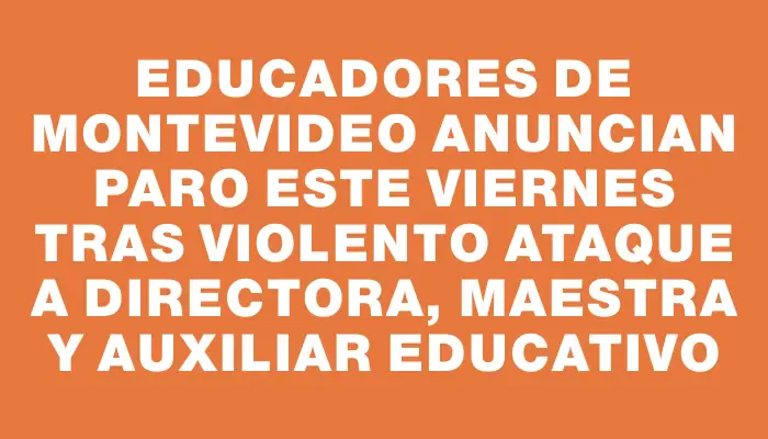 Educadores de Montevideo anuncian paro este viernes tras violento ataque a directora, maestra y auxiliar educativo