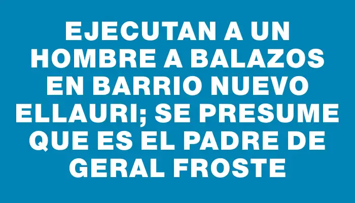 Ejecutan a un hombre a balazos en barrio Nuevo Ellauri; se presume que es el padre de Geral Froste