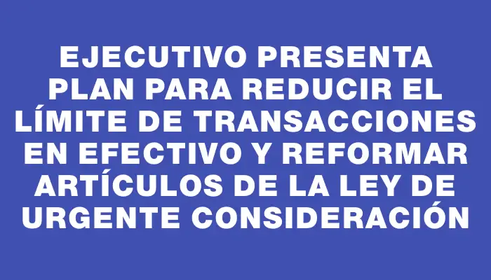 Ejecutivo presenta plan para reducir el límite de transacciones en efectivo y reformar artículos de la Ley de Urgente Consideración