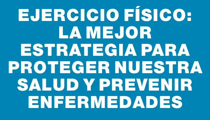Ejercicio físico: La mejor estrategia para proteger nuestra salud y prevenir enfermedades