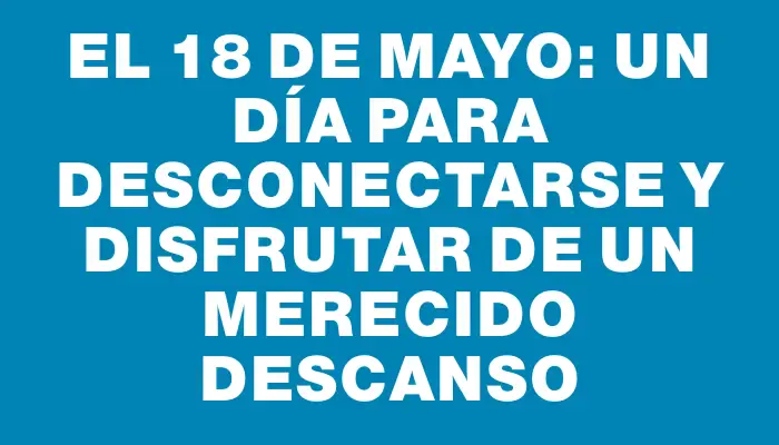 El 18 de mayo: un día para desconectarse y disfrutar de un merecido descanso