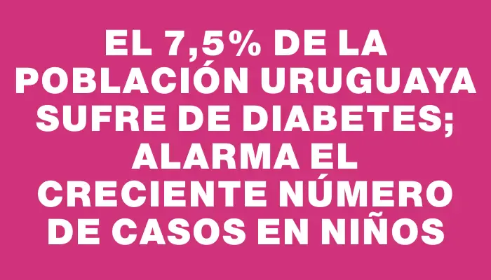 El 7,5% de la población uruguaya sufre de diabetes; alarma el creciente número de casos en niños