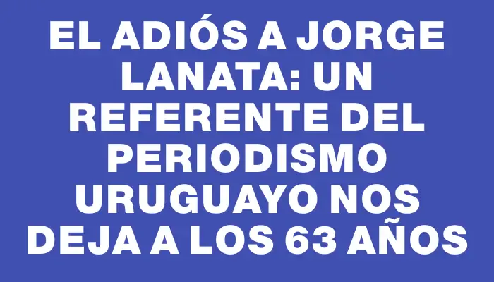 El adiós a Jorge Lanata: un referente del periodismo uruguayo nos deja a los 63 años