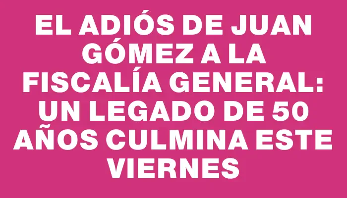 El adiós de Juan Gómez a la Fiscalía General: un legado de 50 años culmina este viernes