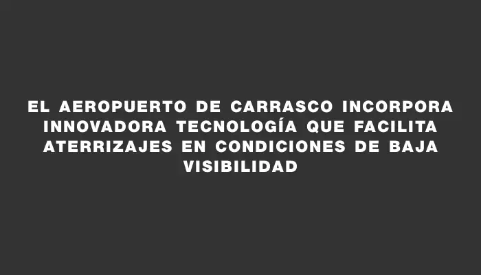 El Aeropuerto de Carrasco incorpora innovadora tecnología que facilita aterrizajes en condiciones de baja visibilidad