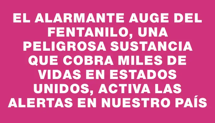 El alarmante auge del fentanilo, una peligrosa sustancia que cobra miles de vidas en Estados Unidos, activa las alertas en nuestro país