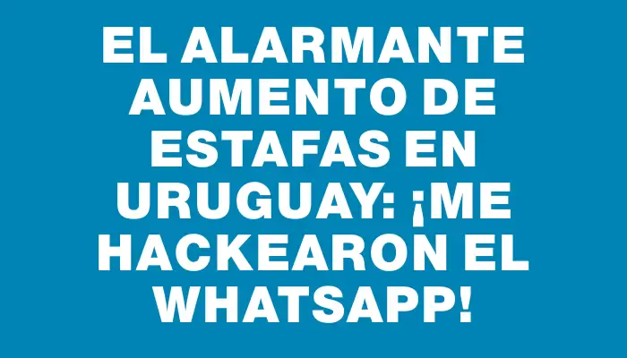 El alarmante aumento de estafas en Uruguay: ¡Me hackearon el WhatsApp!