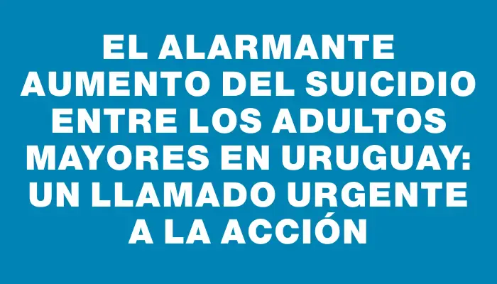 El alarmante aumento del suicidio entre los adultos mayores en Uruguay: un llamado urgente a la acción