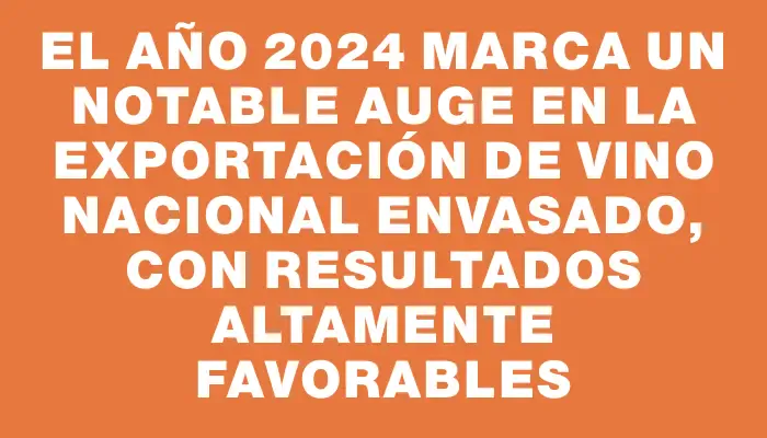 El año 2024 marca un notable auge en la exportación de vino nacional envasado, con resultados altamente favorables