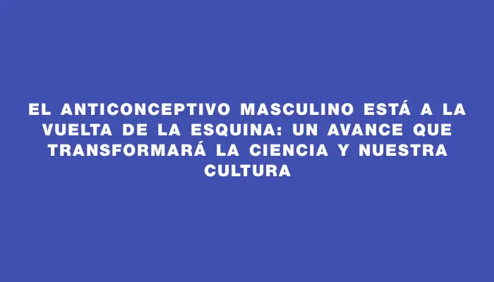 El anticonceptivo masculino está a la vuelta de la esquina: un avance que transformará la ciencia y nuestra cultura