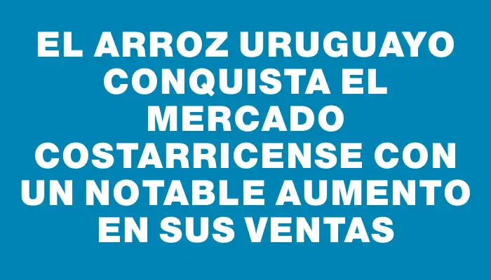 El arroz uruguayo conquista el mercado costarricense con un notable aumento en sus ventas