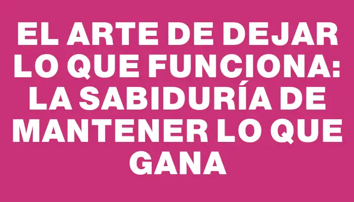 El arte de dejar lo que funciona: la sabiduría de mantener lo que gana