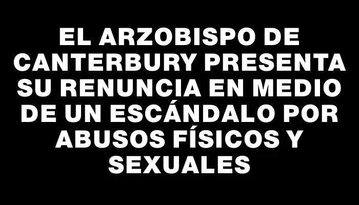 El arzobispo de Canterbury presenta su renuncia en medio de un escándalo por abusos físicos y sexuales