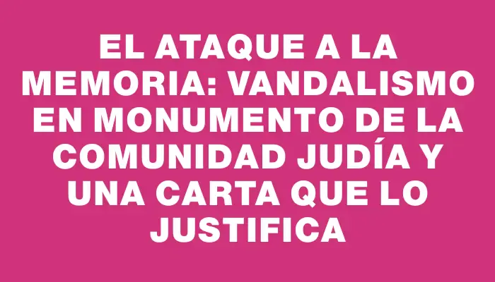 El ataque a la memoria: Vandalismo en monumento de la comunidad judía y una carta que lo justifica