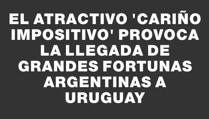 El atractivo "cariño impositivo" provoca la llegada de grandes fortunas argentinas a Uruguay