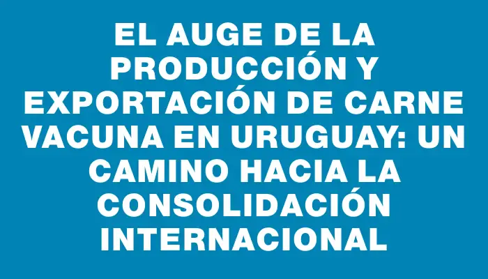 El auge de la producción y exportación de carne vacuna en Uruguay: un camino hacia la consolidación internacional