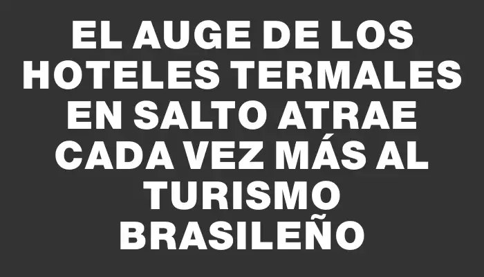 El auge de los hoteles termales en Salto atrae cada vez más al turismo brasileño