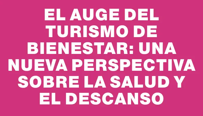 El auge del turismo de bienestar: una nueva perspectiva sobre la salud y el descanso