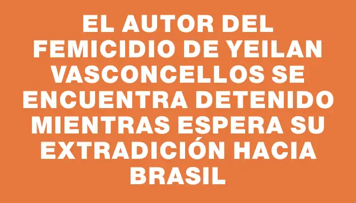 El autor del femicidio de Yeilan Vasconcellos se encuentra detenido mientras espera su extradición hacia Brasil