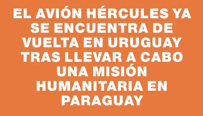 El avión Hércules ya se encuentra de vuelta en Uruguay tras llevar a cabo una misión humanitaria en Paraguay