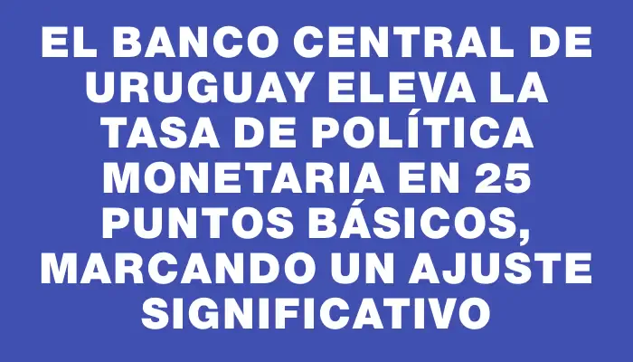 El Banco Central de Uruguay eleva la Tasa de Política Monetaria en 25 puntos básicos, marcando un ajuste significativo