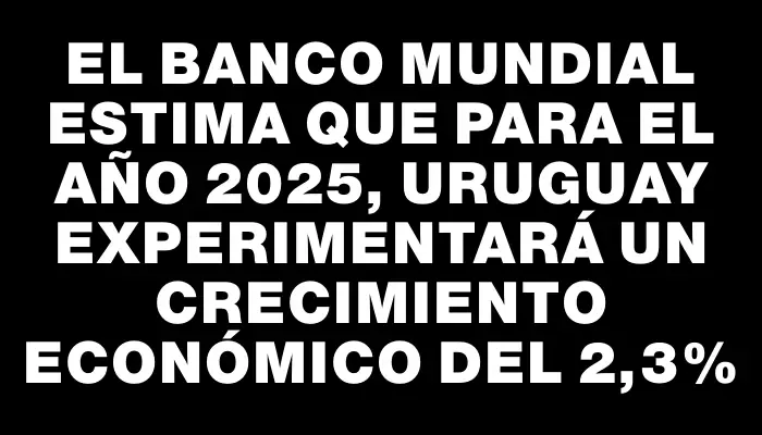 El Banco Mundial estima que para el año 2025, Uruguay experimentará un crecimiento económico del 2,3%
