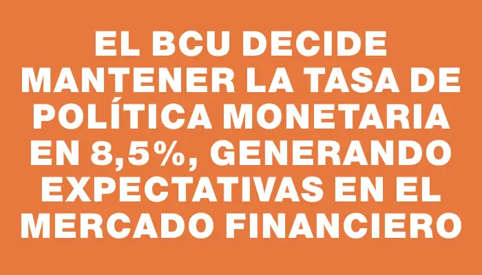 El Bcu decide mantener la Tasa de Política Monetaria en 8,5%, generando expectativas en el mercado financiero