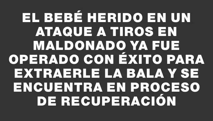 El bebé herido en un ataque a tiros en Maldonado ya fue operado con éxito para extraerle la bala y se encuentra en proceso de recuperación