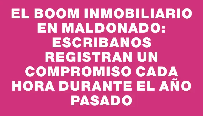El boom inmobiliario en Maldonado: escribanos registran un compromiso cada hora durante el año pasado