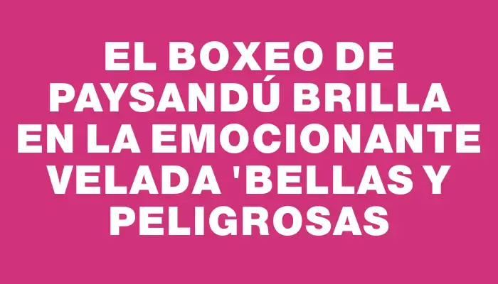 El boxeo de Paysandú brilla en la emocionante velada "Bellas y Peligrosas