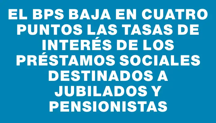 El Bps baja en cuatro puntos las tasas de interés de los préstamos sociales destinados a jubilados y pensionistas