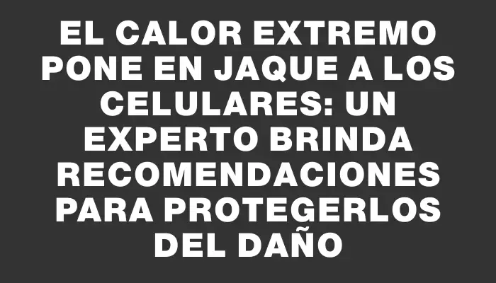 El calor extremo pone en jaque a los celulares: un experto brinda recomendaciones para protegerlos del daño