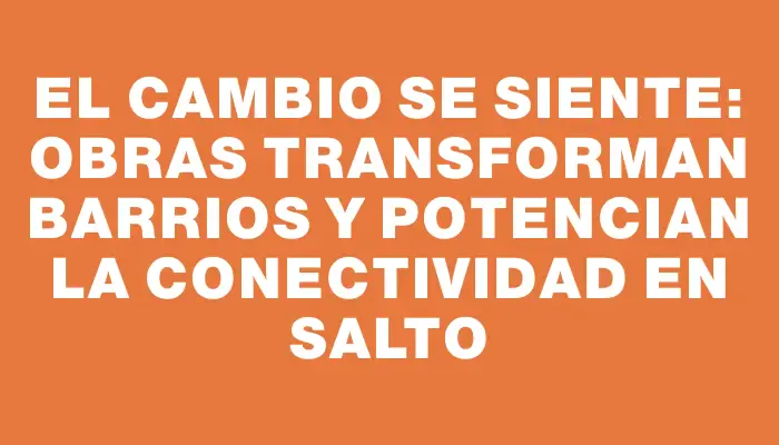 El cambio se siente: obras transforman barrios y potencian la conectividad en Salto